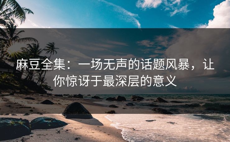麻豆全集：一场无声的话题风暴，让你惊讶于最深层的意义